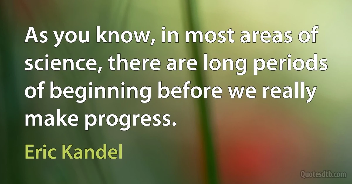 As you know, in most areas of science, there are long periods of beginning before we really make progress. (Eric Kandel)