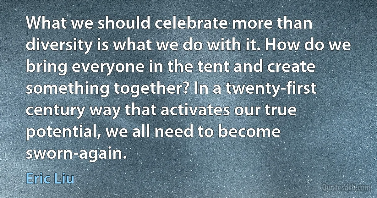 What we should celebrate more than diversity is what we do with it. How do we bring everyone in the tent and create something together? In a twenty-first century way that activates our true potential, we all need to become sworn-again. (Eric Liu)