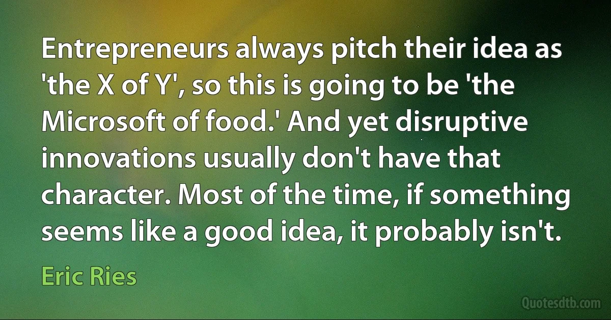 Entrepreneurs always pitch their idea as 'the X of Y', so this is going to be 'the Microsoft of food.' And yet disruptive innovations usually don't have that character. Most of the time, if something seems like a good idea, it probably isn't. (Eric Ries)