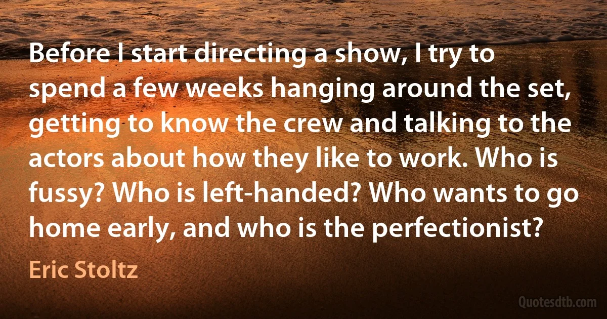 Before I start directing a show, I try to spend a few weeks hanging around the set, getting to know the crew and talking to the actors about how they like to work. Who is fussy? Who is left-handed? Who wants to go home early, and who is the perfectionist? (Eric Stoltz)