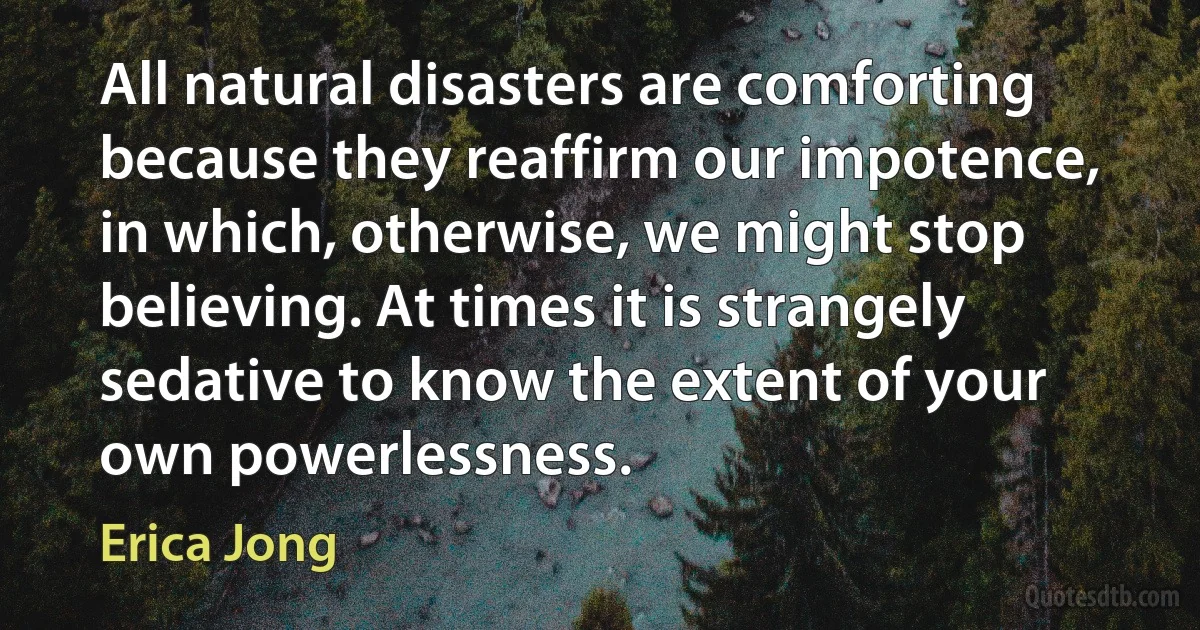 All natural disasters are comforting because they reaffirm our impotence, in which, otherwise, we might stop believing. At times it is strangely sedative to know the extent of your own powerlessness. (Erica Jong)