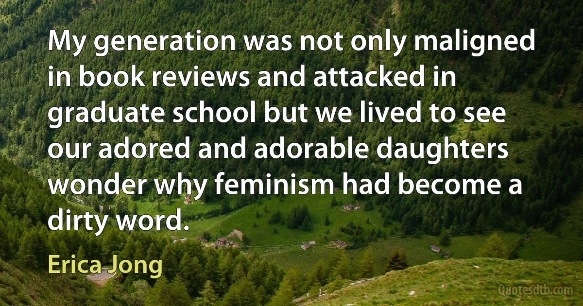 My generation was not only maligned in book reviews and attacked in graduate school but we lived to see our adored and adorable daughters wonder why feminism had become a dirty word. (Erica Jong)