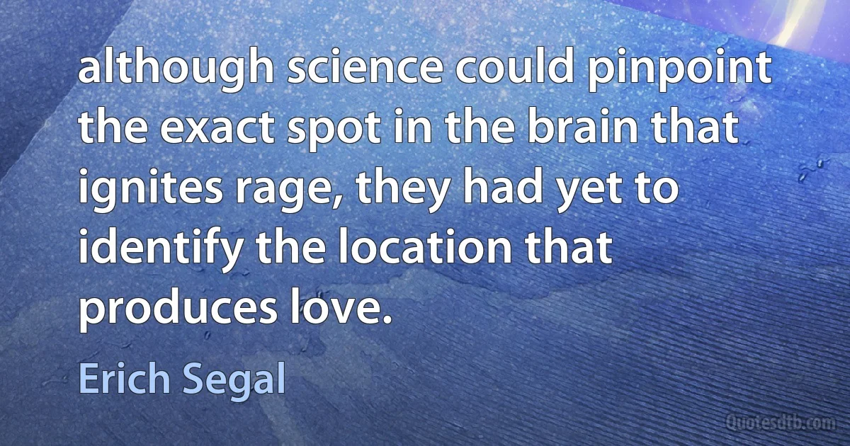 although science could pinpoint the exact spot in the brain that ignites rage, they had yet to identify the location that produces love. (Erich Segal)