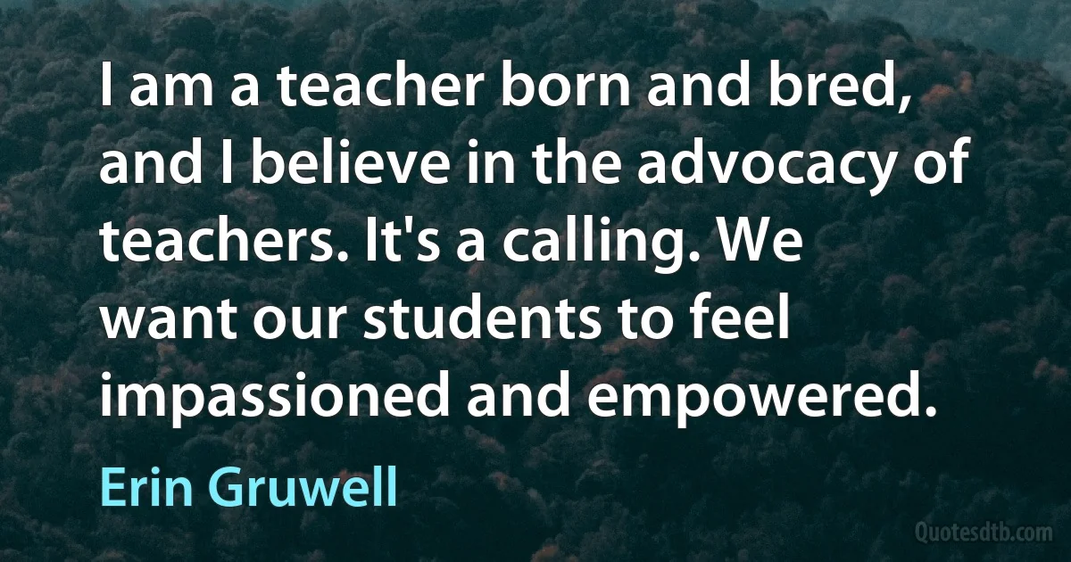 I am a teacher born and bred, and I believe in the advocacy of teachers. It's a calling. We want our students to feel impassioned and empowered. (Erin Gruwell)