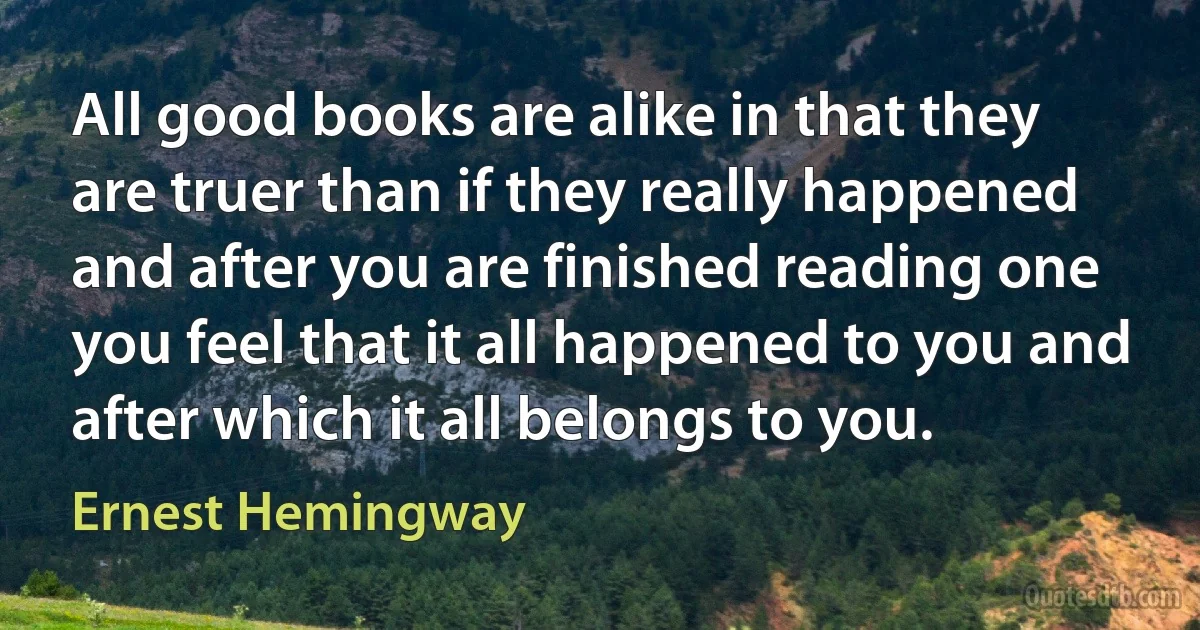 All good books are alike in that they are truer than if they really happened and after you are finished reading one you feel that it all happened to you and after which it all belongs to you. (Ernest Hemingway)