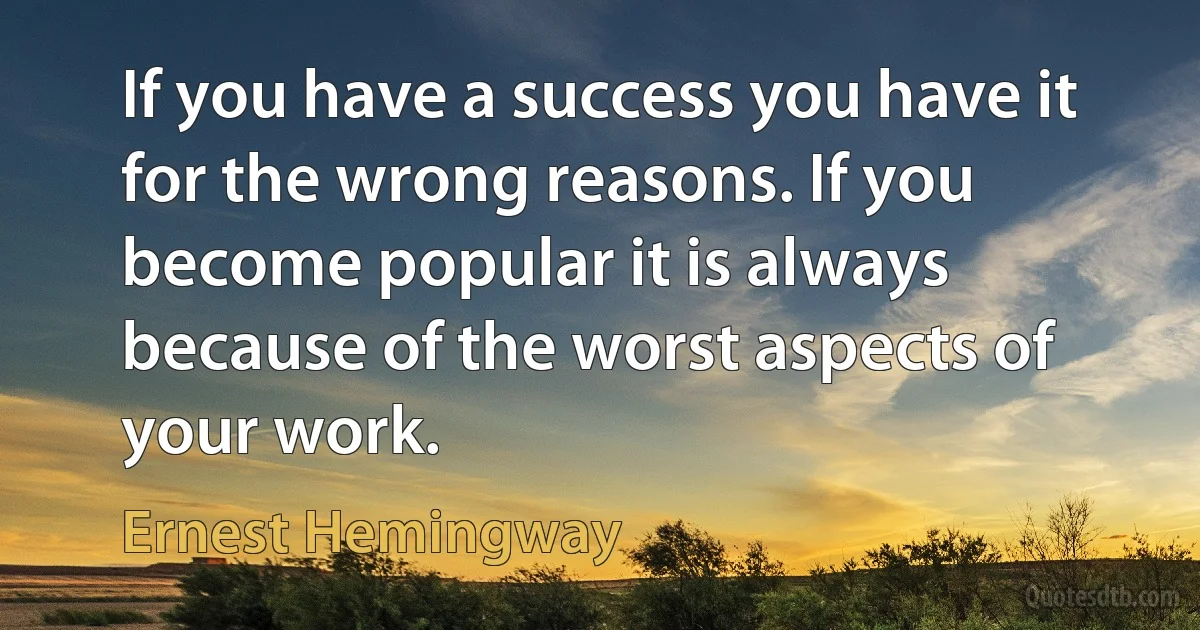 If you have a success you have it for the wrong reasons. If you become popular it is always because of the worst aspects of your work. (Ernest Hemingway)