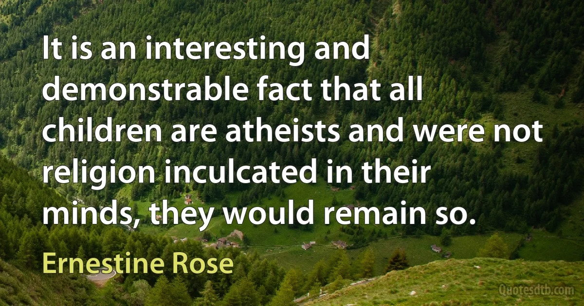 It is an interesting and demonstrable fact that all children are atheists and were not religion inculcated in their minds, they would remain so. (Ernestine Rose)