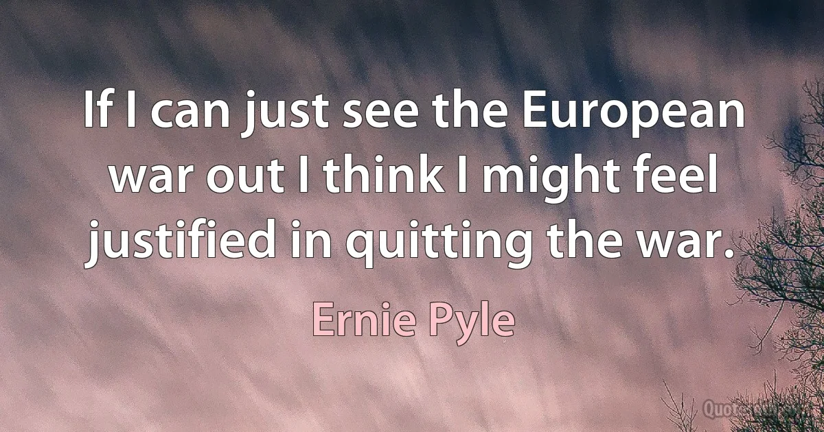 If I can just see the European war out I think I might feel justified in quitting the war. (Ernie Pyle)