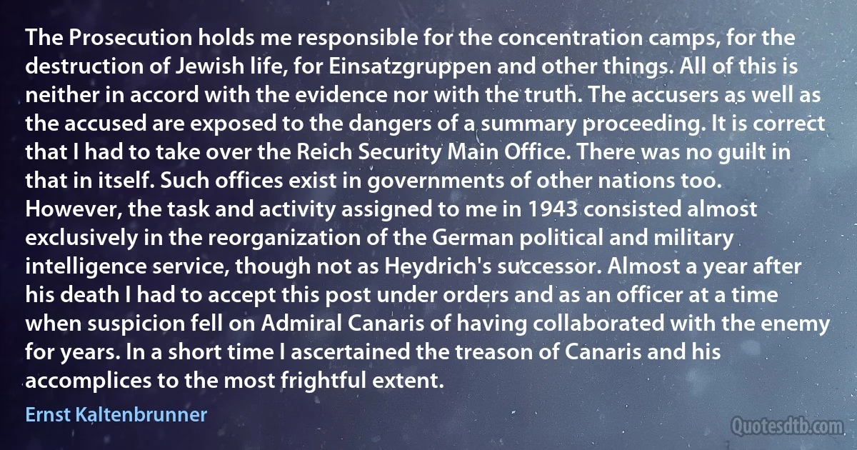 The Prosecution holds me responsible for the concentration camps, for the destruction of Jewish life, for Einsatzgruppen and other things. All of this is neither in accord with the evidence nor with the truth. The accusers as well as the accused are exposed to the dangers of a summary proceeding. It is correct that I had to take over the Reich Security Main Office. There was no guilt in that in itself. Such offices exist in governments of other nations too. However, the task and activity assigned to me in 1943 consisted almost exclusively in the reorganization of the German political and military intelligence service, though not as Heydrich's successor. Almost a year after his death I had to accept this post under orders and as an officer at a time when suspicion fell on Admiral Canaris of having collaborated with the enemy for years. In a short time I ascertained the treason of Canaris and his accomplices to the most frightful extent. (Ernst Kaltenbrunner)