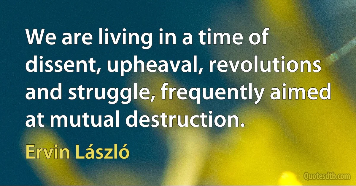 We are living in a time of dissent, upheaval, revolutions and struggle, frequently aimed at mutual destruction. (Ervin László)