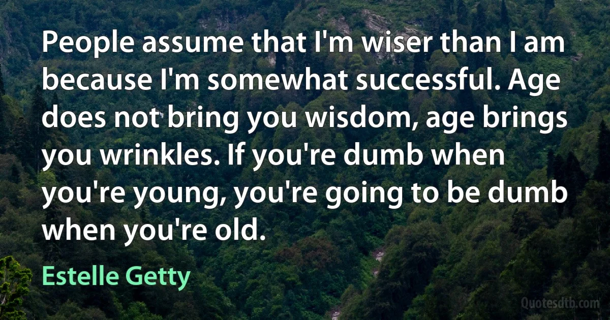 People assume that I'm wiser than I am because I'm somewhat successful. Age does not bring you wisdom, age brings you wrinkles. If you're dumb when you're young, you're going to be dumb when you're old. (Estelle Getty)