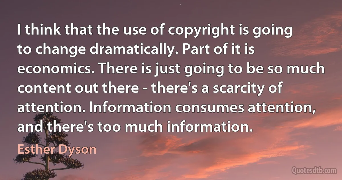 I think that the use of copyright is going to change dramatically. Part of it is economics. There is just going to be so much content out there - there's a scarcity of attention. Information consumes attention, and there's too much information. (Esther Dyson)