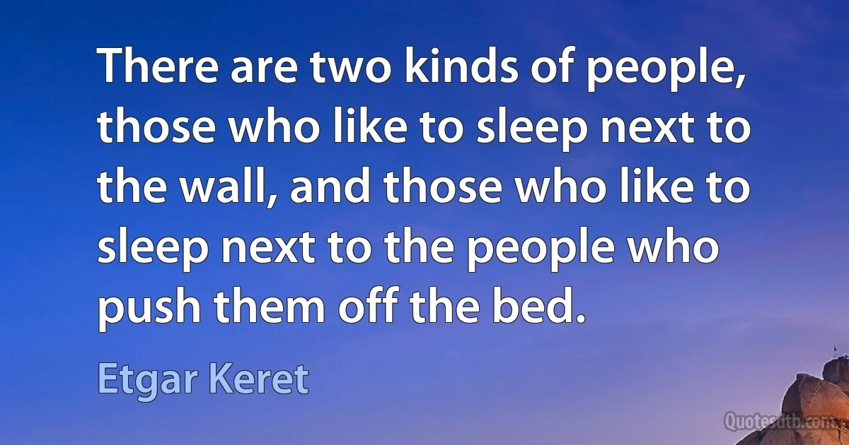 There are two kinds of people, those who like to sleep next to the wall, and those who like to sleep next to the people who push them off the bed. (Etgar Keret)