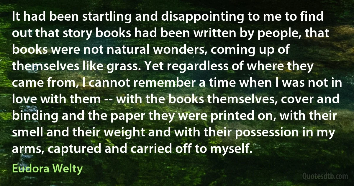 It had been startling and disappointing to me to find out that story books had been written by people, that books were not natural wonders, coming up of themselves like grass. Yet regardless of where they came from, I cannot remember a time when I was not in love with them -- with the books themselves, cover and binding and the paper they were printed on, with their smell and their weight and with their possession in my arms, captured and carried off to myself. (Eudora Welty)