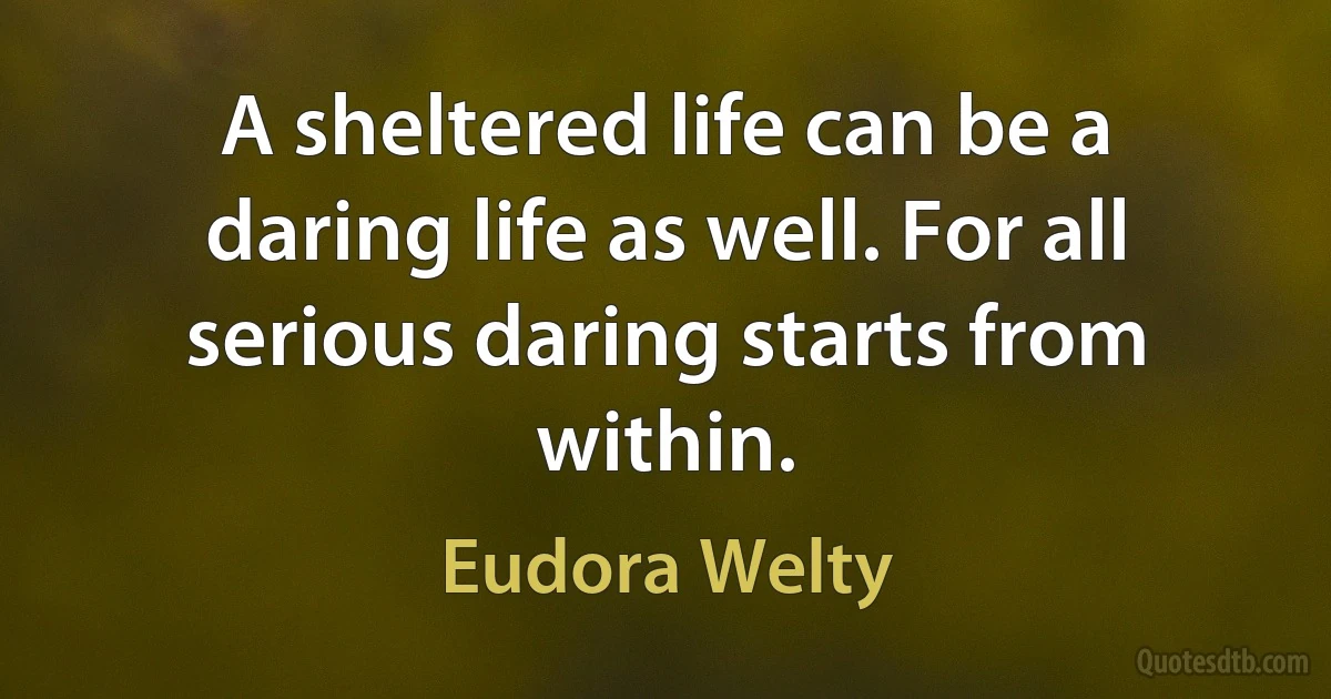 A sheltered life can be a daring life as well. For all serious daring starts from within. (Eudora Welty)