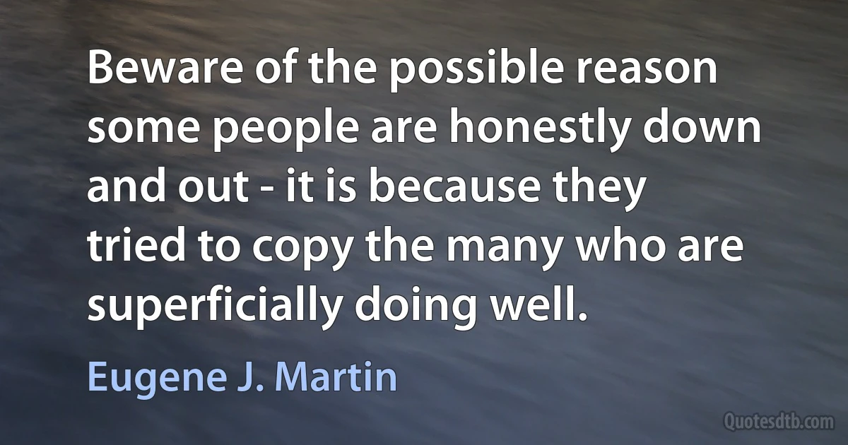 Beware of the possible reason some people are honestly down and out - it is because they tried to copy the many who are superficially doing well. (Eugene J. Martin)