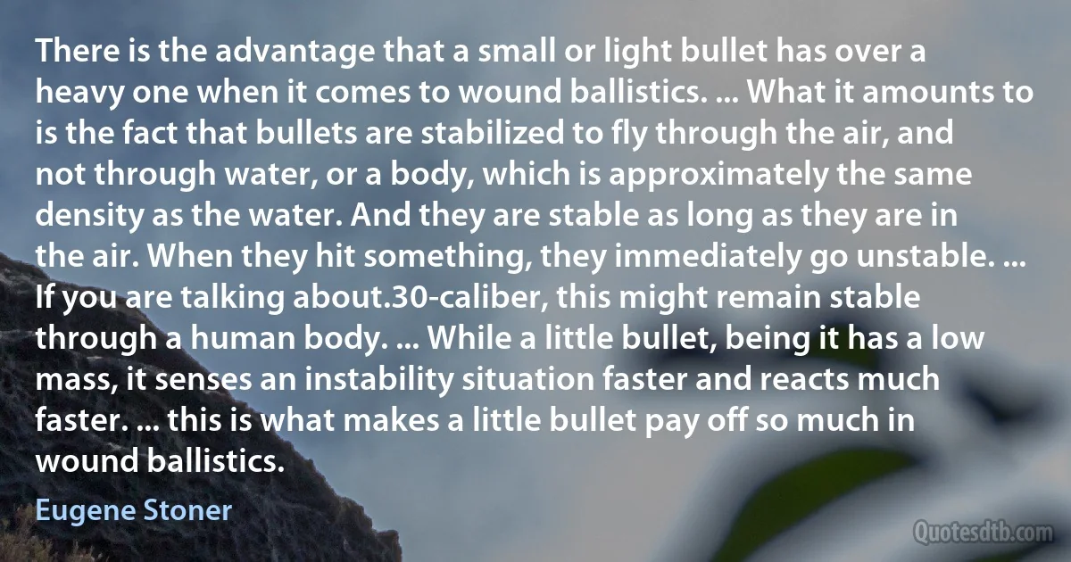 There is the advantage that a small or light bullet has over a heavy one when it comes to wound ballistics. ... What it amounts to is the fact that bullets are stabilized to fly through the air, and not through water, or a body, which is approximately the same density as the water. And they are stable as long as they are in the air. When they hit something, they immediately go unstable. ... If you are talking about.30-caliber, this might remain stable through a human body. ... While a little bullet, being it has a low mass, it senses an instability situation faster and reacts much faster. ... this is what makes a little bullet pay off so much in wound ballistics. (Eugene Stoner)