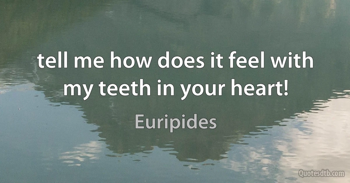 tell me how does it feel with my teeth in your heart! (Euripides)