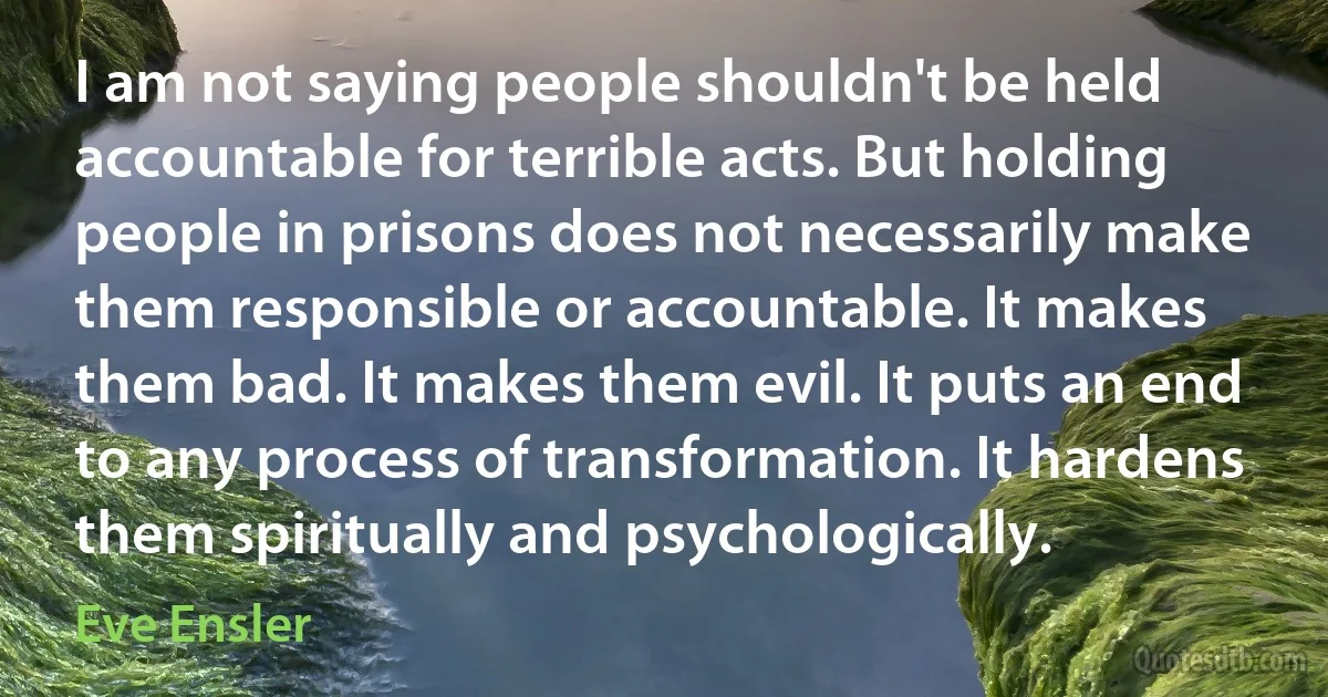 I am not saying people shouldn't be held accountable for terrible acts. But holding people in prisons does not necessarily make them responsible or accountable. It makes them bad. It makes them evil. It puts an end to any process of transformation. It hardens them spiritually and psychologically. (Eve Ensler)