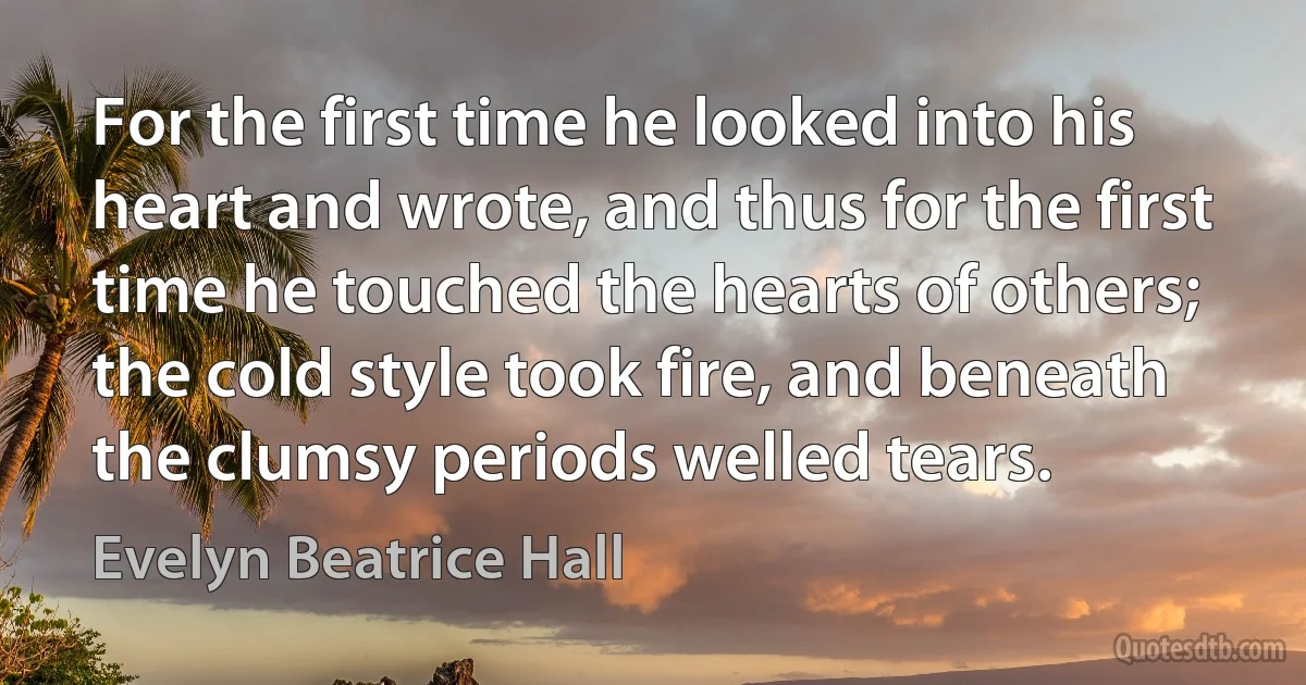 For the first time he looked into his heart and wrote, and thus for the first time he touched the hearts of others; the cold style took fire, and beneath the clumsy periods welled tears. (Evelyn Beatrice Hall)