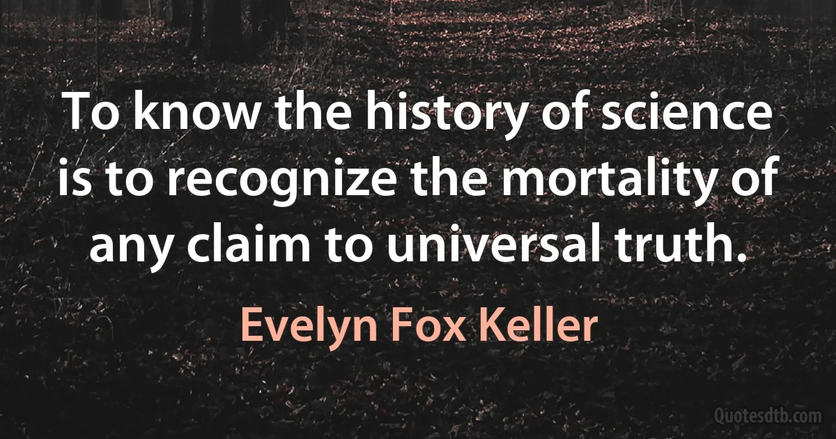 To know the history of science is to recognize the mortality of any claim to universal truth. (Evelyn Fox Keller)