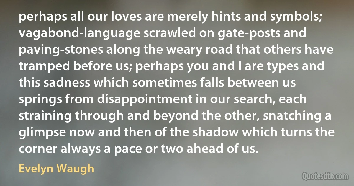 perhaps all our loves are merely hints and symbols; vagabond-language scrawled on gate-posts and paving-stones along the weary road that others have tramped before us; perhaps you and I are types and this sadness which sometimes falls between us springs from disappointment in our search, each straining through and beyond the other, snatching a glimpse now and then of the shadow which turns the corner always a pace or two ahead of us. (Evelyn Waugh)