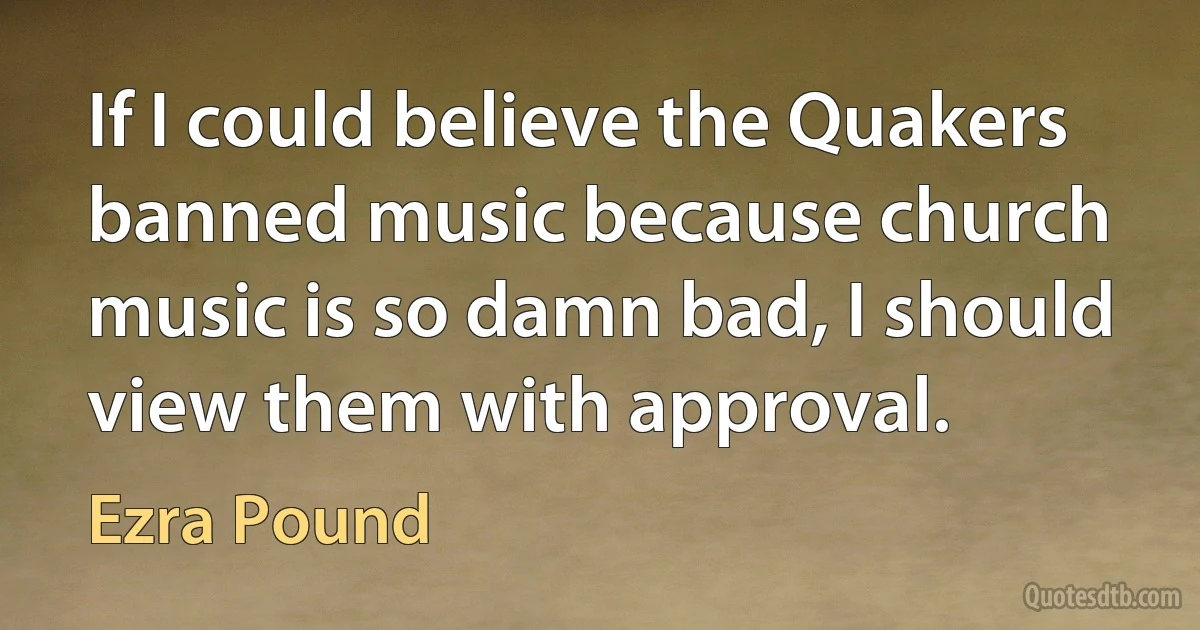 If I could believe the Quakers banned music because church music is so damn bad, I should view them with approval. (Ezra Pound)