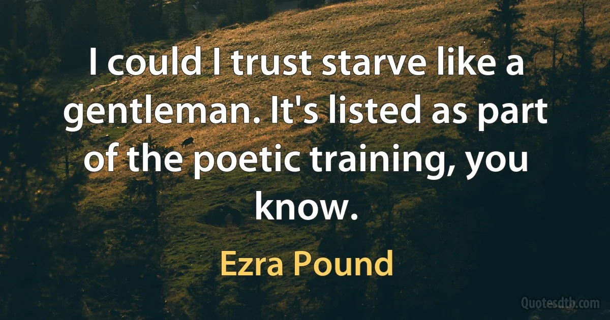 I could I trust starve like a gentleman. It's listed as part of the poetic training, you know. (Ezra Pound)