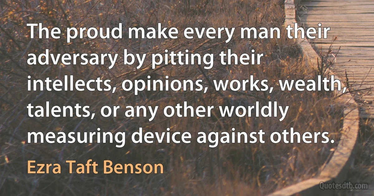 The proud make every man their adversary by pitting their intellects, opinions, works, wealth, talents, or any other worldly measuring device against others. (Ezra Taft Benson)