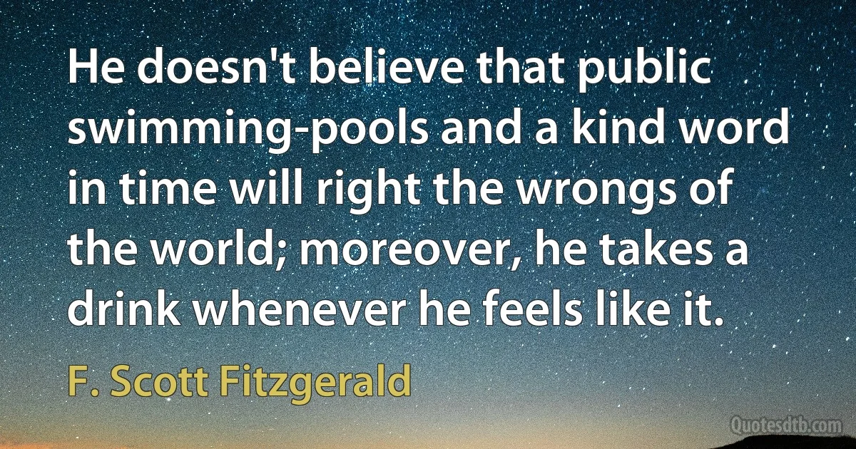 He doesn't believe that public swimming-pools and a kind word in time will right the wrongs of the world; moreover, he takes a drink whenever he feels like it. (F. Scott Fitzgerald)