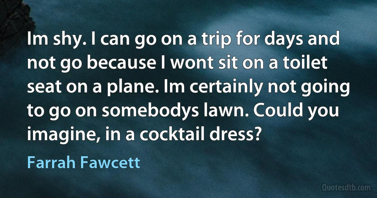 Im shy. I can go on a trip for days and not go because I wont sit on a toilet seat on a plane. Im certainly not going to go on somebodys lawn. Could you imagine, in a cocktail dress? (Farrah Fawcett)