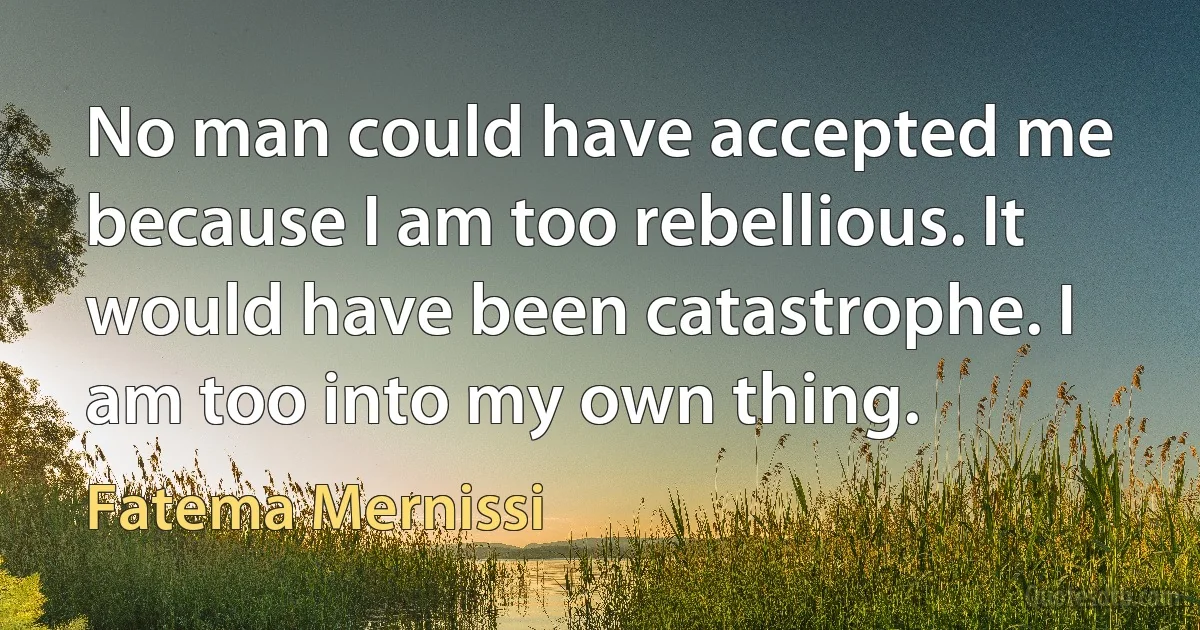 No man could have accepted me because I am too rebellious. It would have been catastrophe. I am too into my own thing. (Fatema Mernissi)