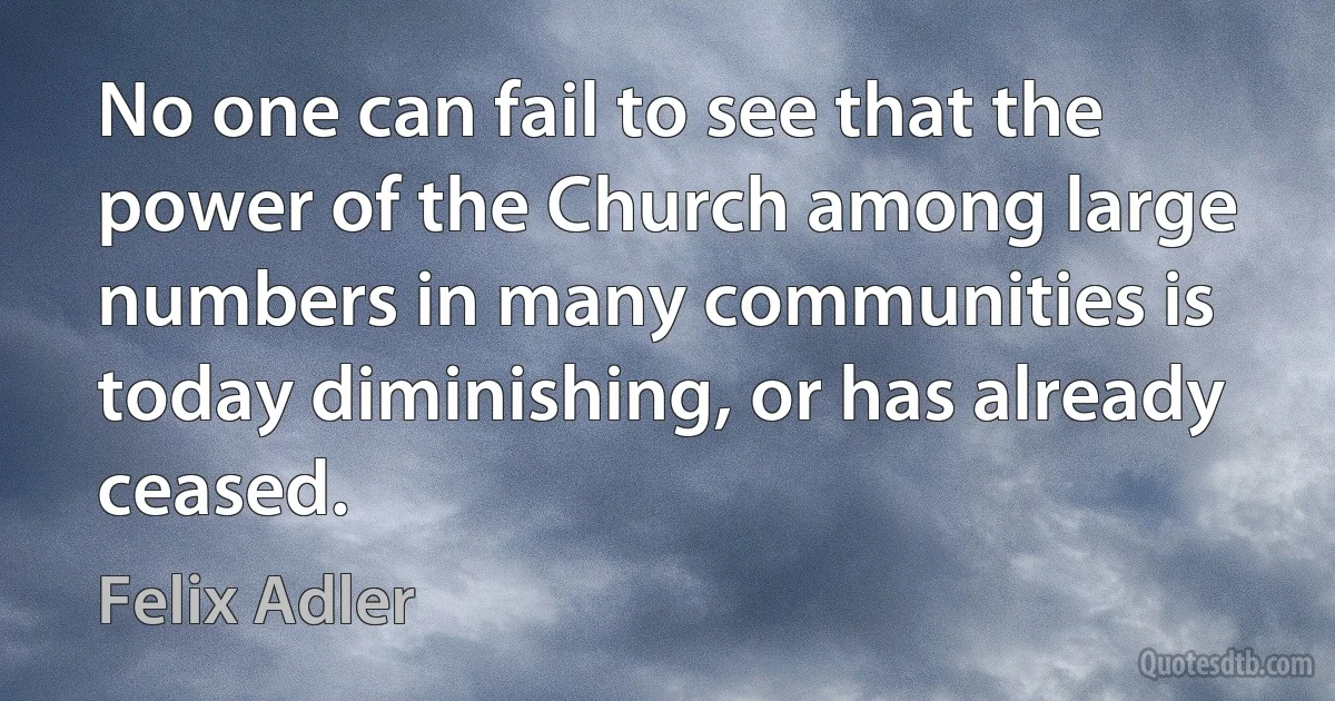 No one can fail to see that the power of the Church among large numbers in many communities is today diminishing, or has already ceased. (Felix Adler)