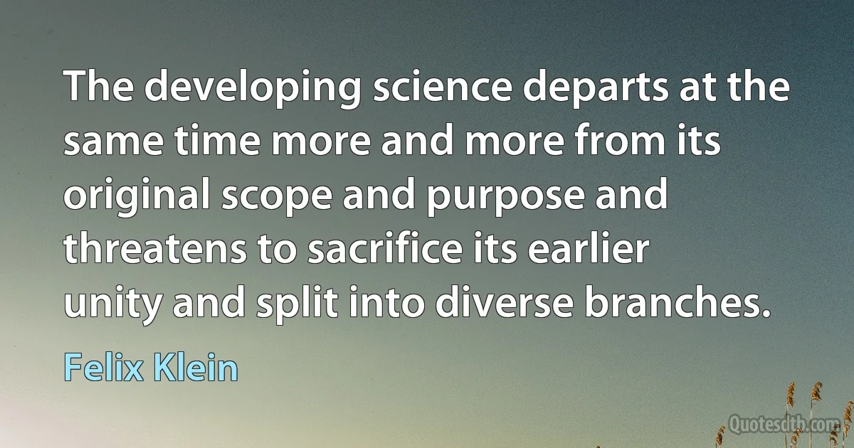 The developing science departs at the same time more and more from its original scope and purpose and threatens to sacrifice its earlier unity and split into diverse branches. (Felix Klein)