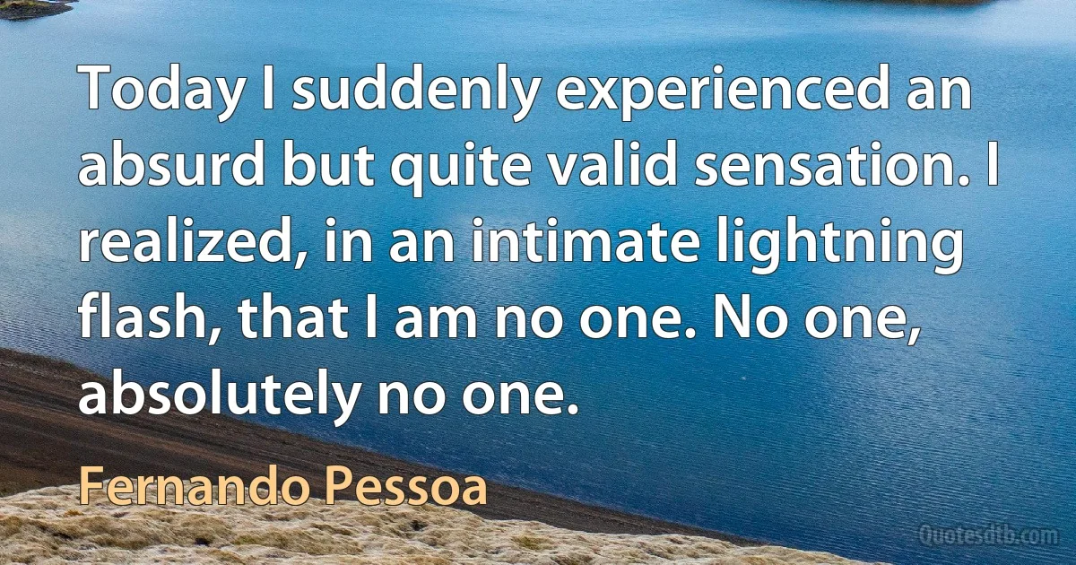 Today I suddenly experienced an absurd but quite valid sensation. I realized, in an intimate lightning flash, that I am no one. No one, absolutely no one. (Fernando Pessoa)