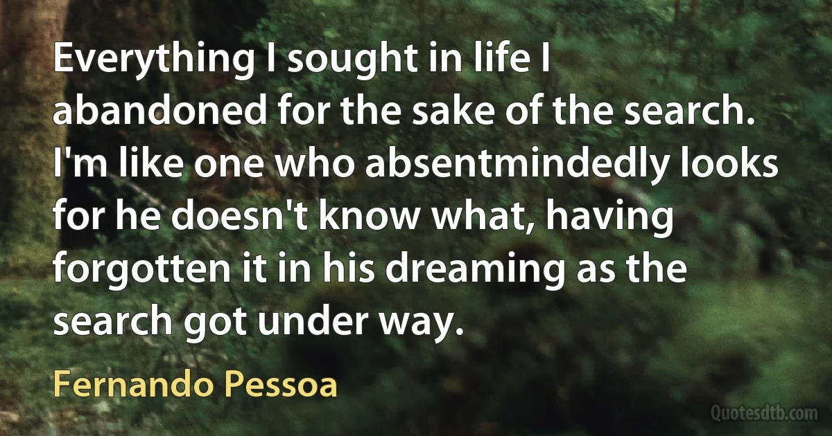 Everything I sought in life I abandoned for the sake of the search. I'm like one who absentmindedly looks for he doesn't know what, having forgotten it in his dreaming as the search got under way. (Fernando Pessoa)