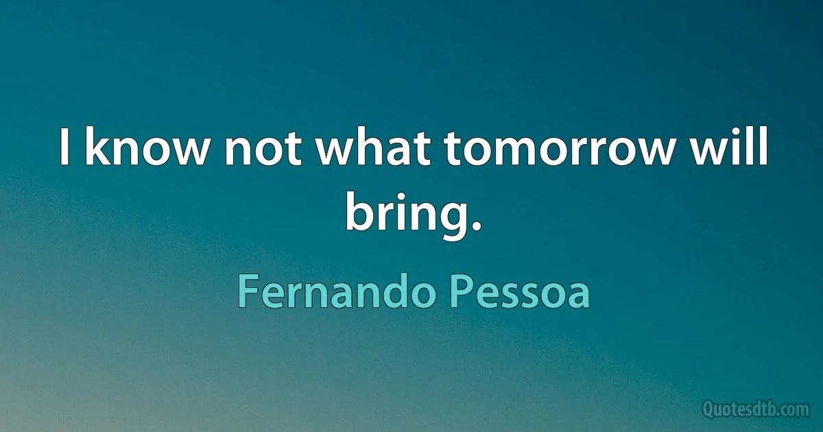 I know not what tomorrow will bring. (Fernando Pessoa)