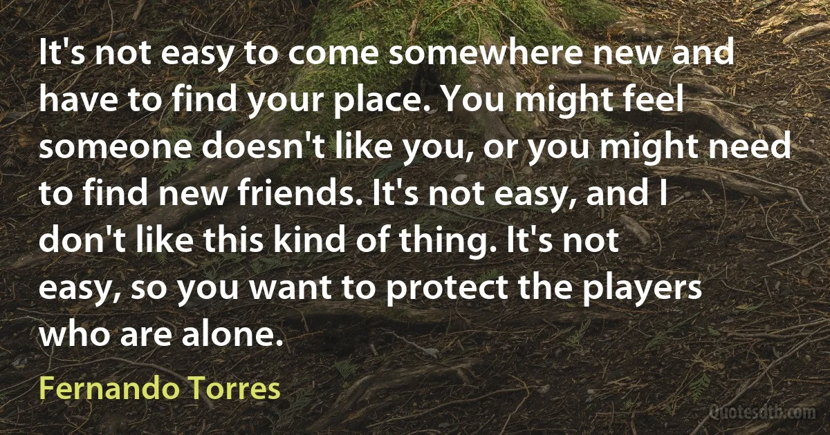 It's not easy to come somewhere new and have to find your place. You might feel someone doesn't like you, or you might need to find new friends. It's not easy, and I don't like this kind of thing. It's not easy, so you want to protect the players who are alone. (Fernando Torres)