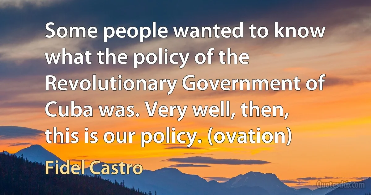 Some people wanted to know what the policy of the Revolutionary Government of Cuba was. Very well, then, this is our policy. (ovation) (Fidel Castro)