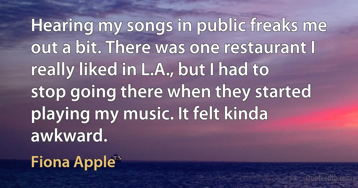 Hearing my songs in public freaks me out a bit. There was one restaurant I really liked in L.A., but I had to stop going there when they started playing my music. It felt kinda awkward. (Fiona Apple)