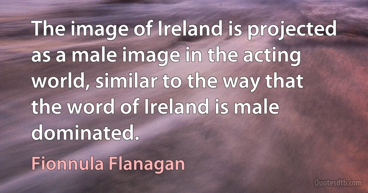 The image of Ireland is projected as a male image in the acting world, similar to the way that the word of Ireland is male dominated. (Fionnula Flanagan)