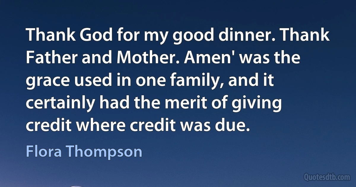 Thank God for my good dinner. Thank Father and Mother. Amen' was the grace used in one family, and it certainly had the merit of giving credit where credit was due. (Flora Thompson)