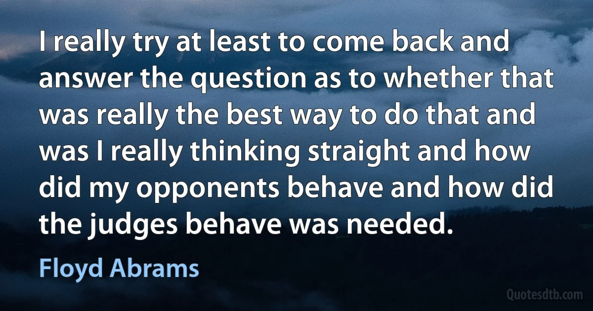 I really try at least to come back and answer the question as to whether that was really the best way to do that and was I really thinking straight and how did my opponents behave and how did the judges behave was needed. (Floyd Abrams)