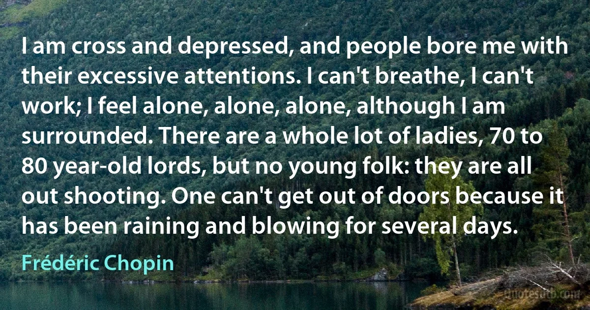 I am cross and depressed, and people bore me with their excessive attentions. I can't breathe, I can't work; I feel alone, alone, alone, although I am surrounded. There are a whole lot of ladies, 70 to 80 year-old lords, but no young folk: they are all out shooting. One can't get out of doors because it has been raining and blowing for several days. (Frédéric Chopin)