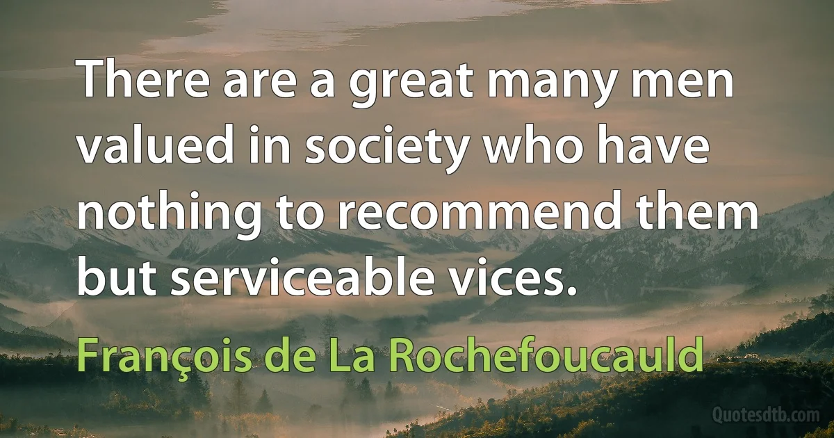 There are a great many men valued in society who have nothing to recommend them but serviceable vices. (François de La Rochefoucauld)