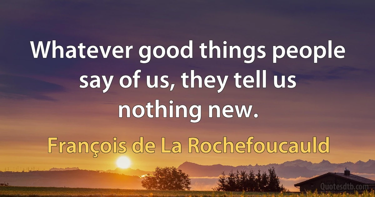 Whatever good things people say of us, they tell us nothing new. (François de La Rochefoucauld)