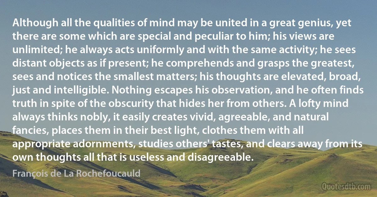 Although all the qualities of mind may be united in a great genius, yet there are some which are special and peculiar to him; his views are unlimited; he always acts uniformly and with the same activity; he sees distant objects as if present; he comprehends and grasps the greatest, sees and notices the smallest matters; his thoughts are elevated, broad, just and intelligible. Nothing escapes his observation, and he often finds truth in spite of the obscurity that hides her from others. A lofty mind always thinks nobly, it easily creates vivid, agreeable, and natural fancies, places them in their best light, clothes them with all appropriate adornments, studies others' tastes, and clears away from its own thoughts all that is useless and disagreeable. (François de La Rochefoucauld)