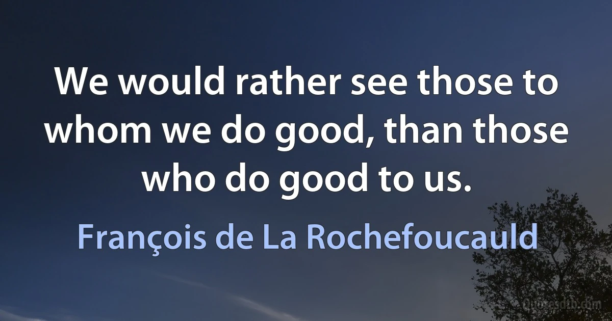 We would rather see those to whom we do good, than those who do good to us. (François de La Rochefoucauld)