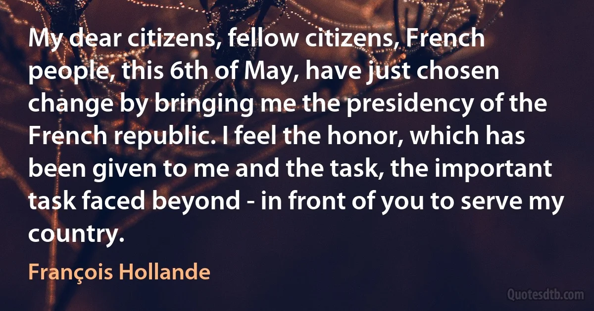 My dear citizens, fellow citizens, French people, this 6th of May, have just chosen change by bringing me the presidency of the French republic. I feel the honor, which has been given to me and the task, the important task faced beyond - in front of you to serve my country. (François Hollande)