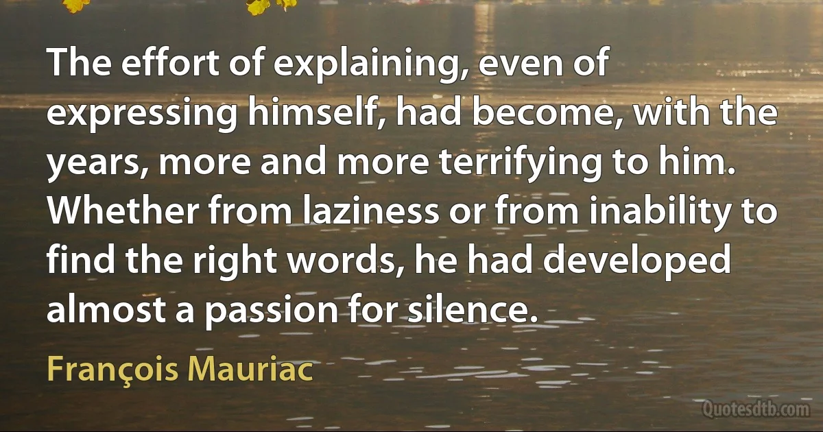 The effort of explaining, even of expressing himself, had become, with the years, more and more terrifying to him. Whether from laziness or from inability to find the right words, he had developed almost a passion for silence. (François Mauriac)